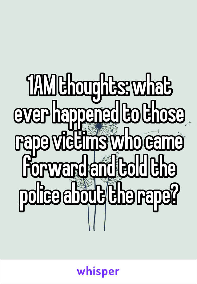 1AM thoughts: what ever happened to those rape victims who came forward and told the police about the rape?