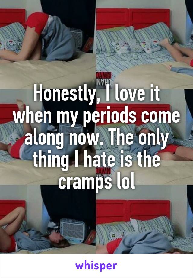 Honestly, I love it when my periods come along now. The only thing I hate is the cramps lol