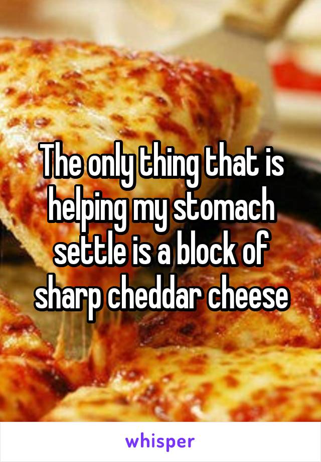The only thing that is helping my stomach settle is a block of sharp cheddar cheese