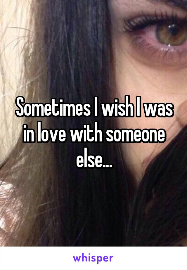 Sometimes I wish I was in love with someone else...