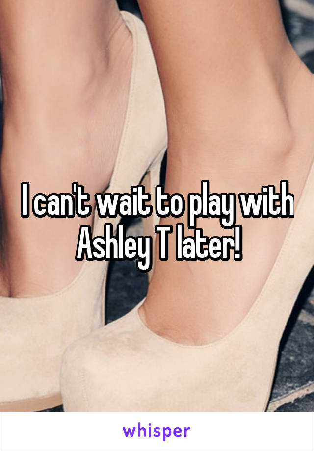 I can't wait to play with Ashley T later!