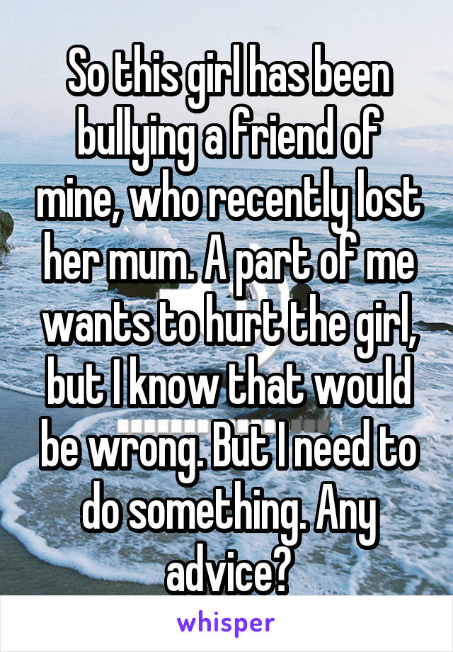 So this girl has been bullying a friend of mine, who recently lost her mum. A part of me wants to hurt the girl, but I know that would be wrong. But I need to do something. Any advice?