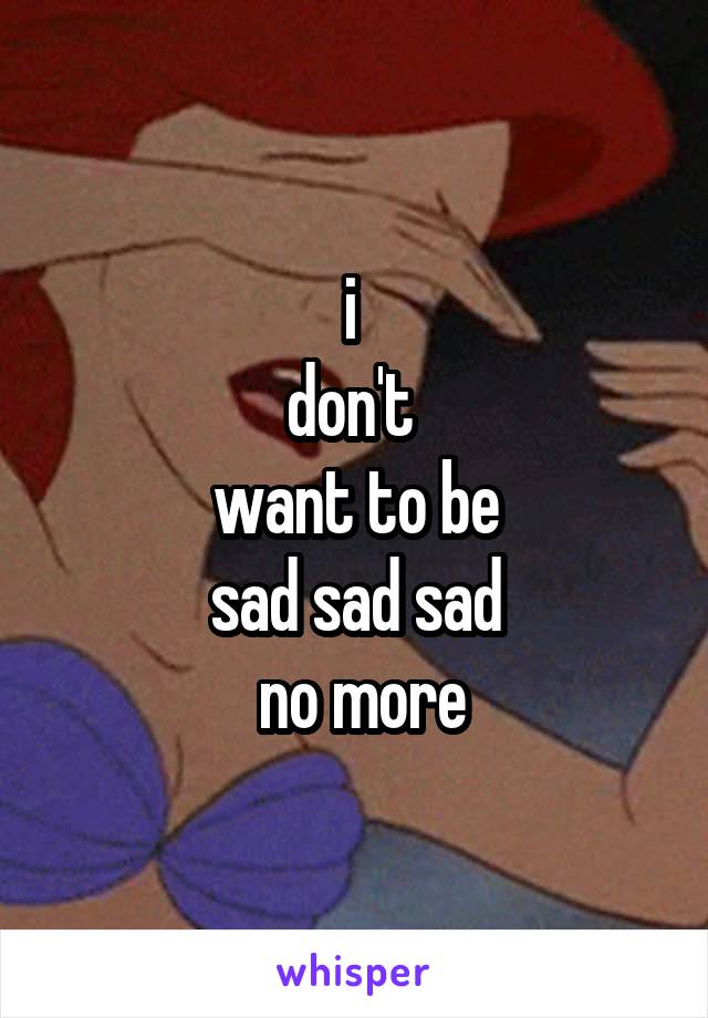 i 
don't 
 want to be 
sad sad sad
 no more