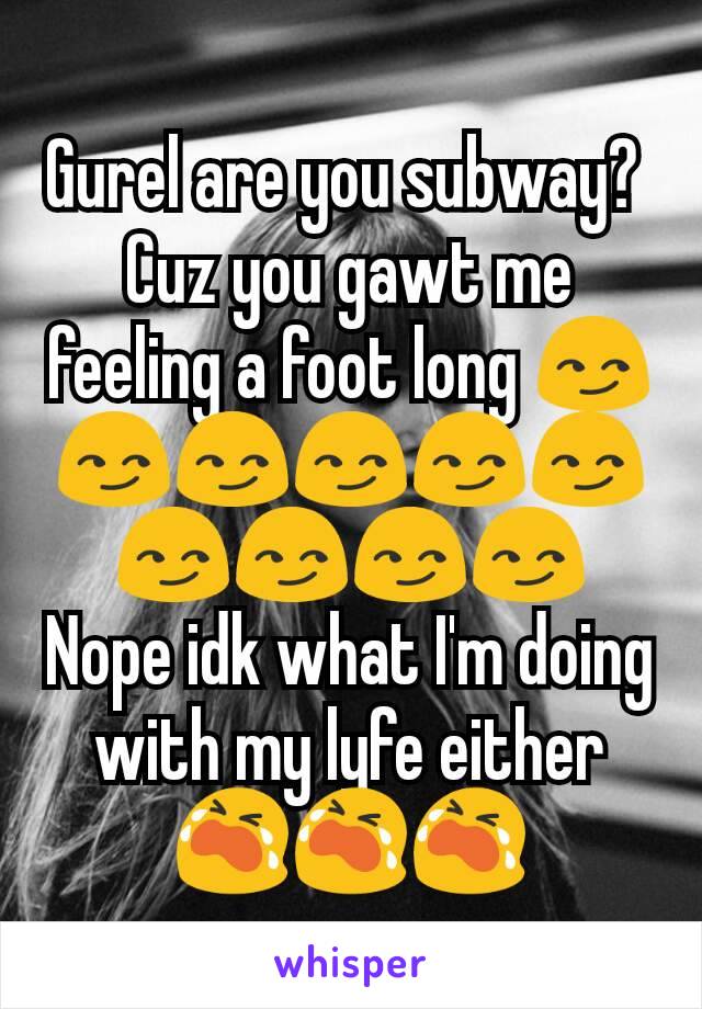 Gurel are you subway? 
Cuz you gawt me feeling a foot long 😏😏😏😏😏😏😏😏😏😏
Nope idk what I'm doing with my lyfe either 😭😭😭