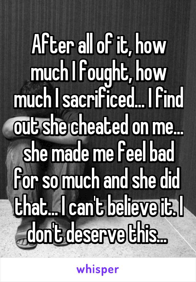 After all of it, how much I fought, how much I sacrificed... I find out she cheated on me... she made me feel bad for so much and she did  that... I can't believe it. I don't deserve this... 