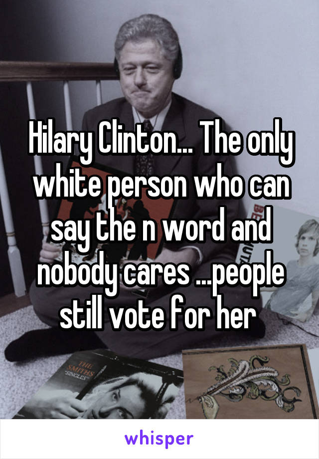 Hilary Clinton... The only white person who can say the n word and nobody cares ...people still vote for her 