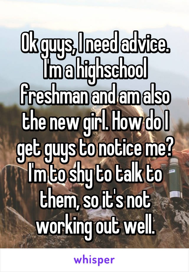 Ok guys, I need advice. I'm a highschool freshman and am also the new girl. How do I get guys to notice me? I'm to shy to talk to them, so it's not working out well.