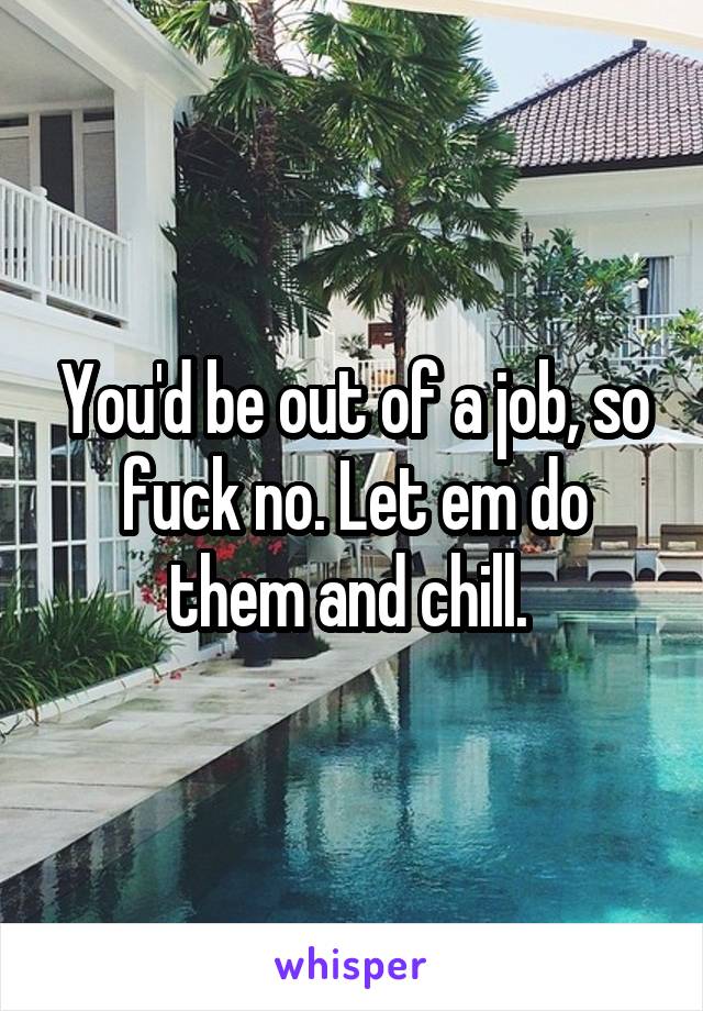 You'd be out of a job, so fuck no. Let em do them and chill. 