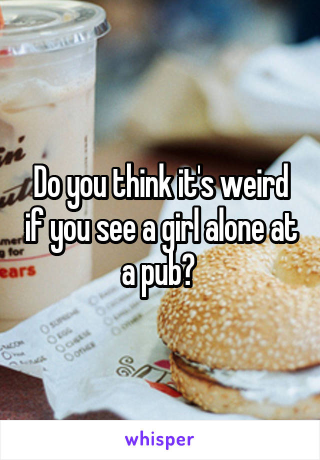 Do you think it's weird if you see a girl alone at a pub? 