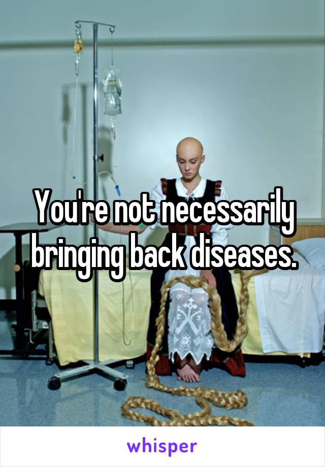 You're not necessarily bringing back diseases.