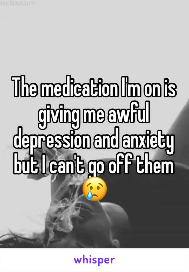 The medication I'm on is giving me awful depression and anxiety but I can't go off them 😢