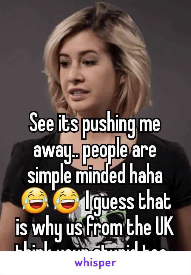 See its pushing me away.. people are simple minded haha 😂😂 I guess that is why us from the UK think your stupid too. 