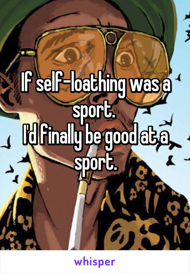 If self-loathing was a sport. 
I'd finally be good at a sport.
