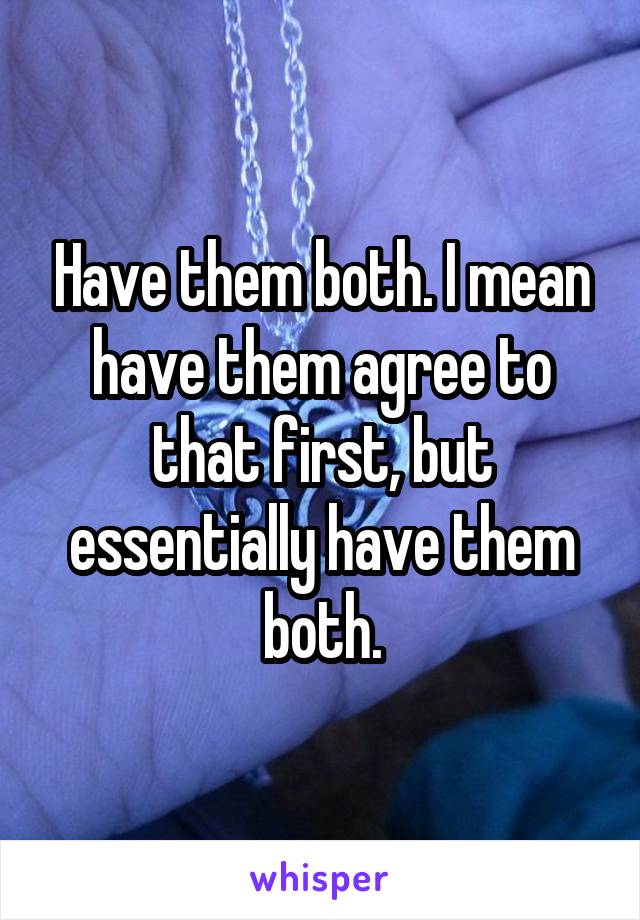 Have them both. I mean have them agree to that first, but essentially have them both.