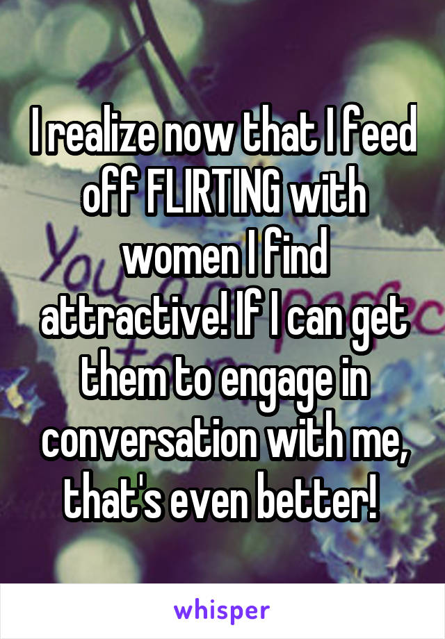 I realize now that I feed off FLIRTING with women I find attractive! If I can get them to engage in conversation with me, that's even better! 