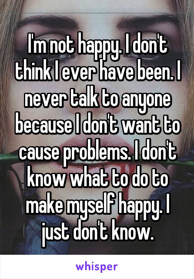 I'm not happy. I don't think I ever have been. I never talk to anyone because I don't want to cause problems. I don't know what to do to make myself happy. I just don't know.