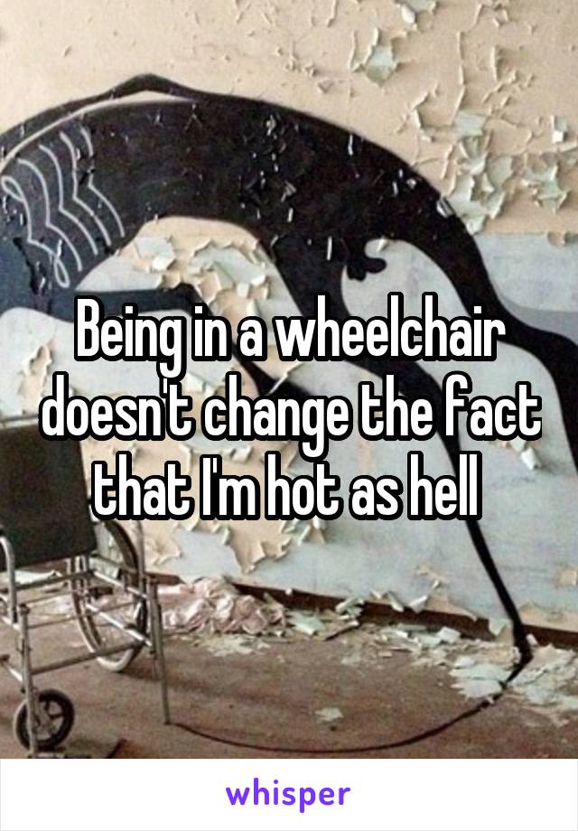 Being in a wheelchair doesn't change the fact that I'm hot as hell 