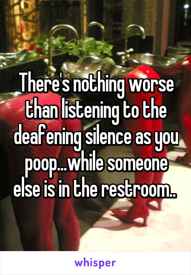 There's nothing worse than listening to the deafening silence as you poop...while someone else is in the restroom.. 
