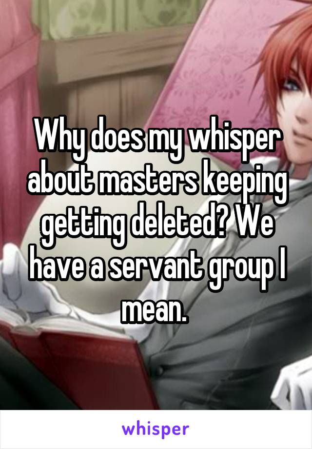 Why does my whisper about masters keeping getting deleted? We have a servant group I mean. 