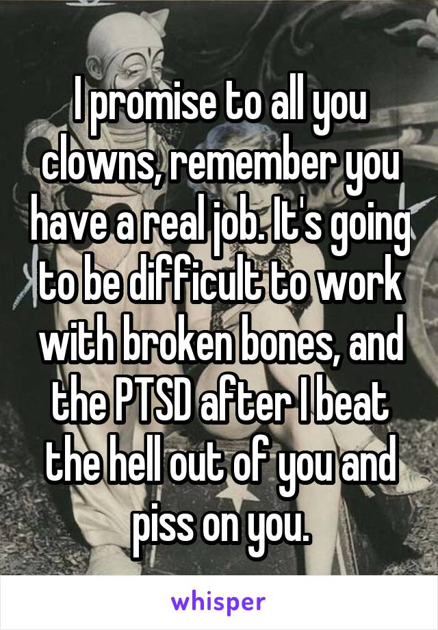I promise to all you clowns, remember you have a real job. It's going to be difficult to work with broken bones, and the PTSD after I beat the hell out of you and piss on you.