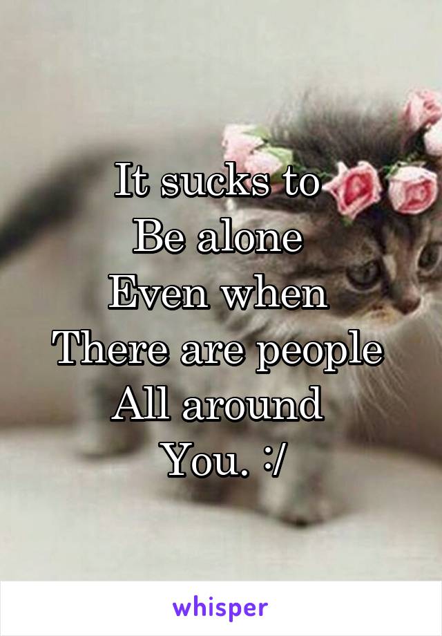 It sucks to 
Be alone 
Even when 
There are people 
All around 
You. :/