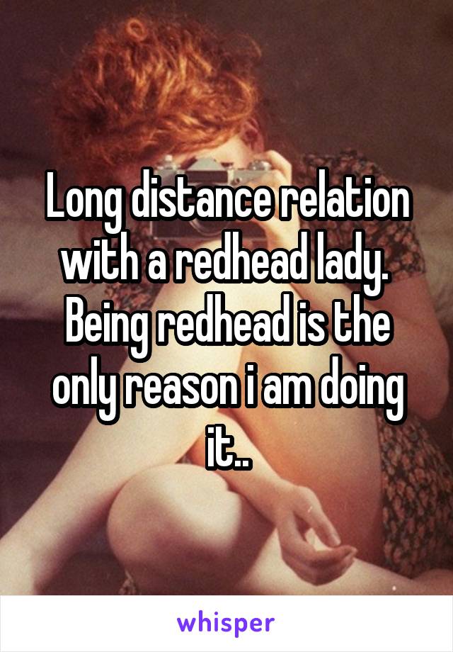 Long distance relation with a redhead lady. 
Being redhead is the only reason i am doing it..
