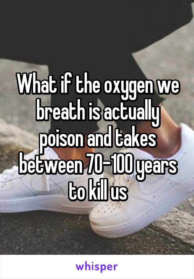 What if the oxygen we breath is actually poison and takes between 70-100 years to kill us