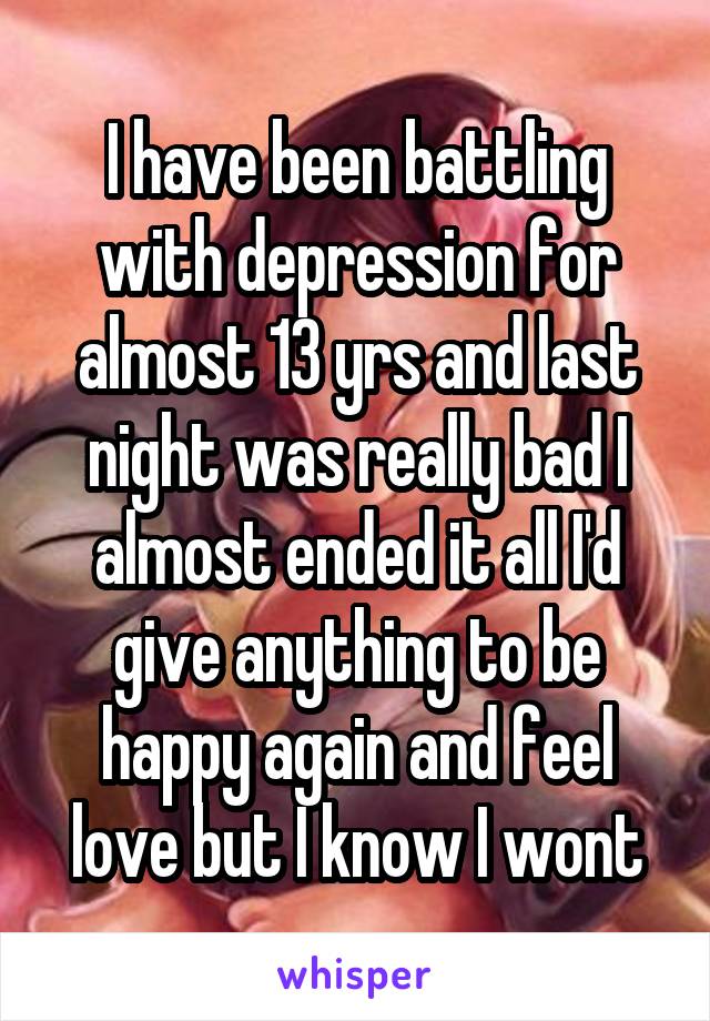 I have been battling with depression for almost 13 yrs and last night was really bad I almost ended it all I'd give anything to be happy again and feel love but I know I wont