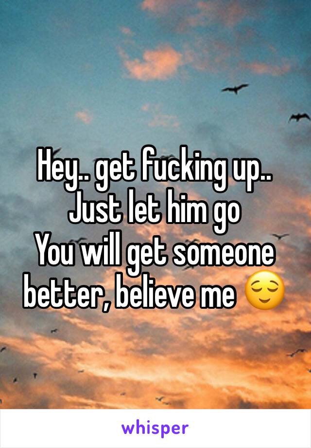Hey.. get fucking up..
Just let him go
You will get someone better, believe me 😌