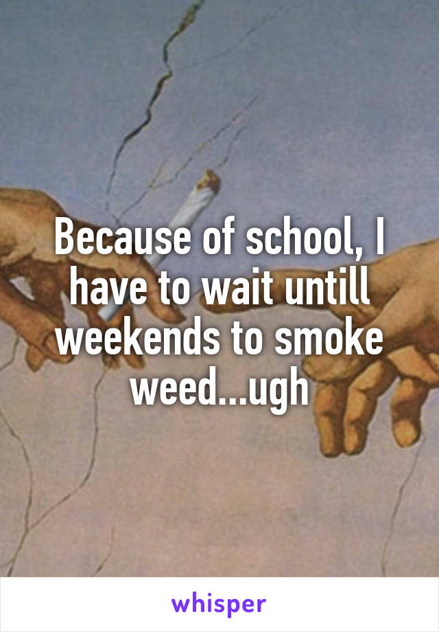Because of school, I have to wait untill weekends to smoke weed...ugh