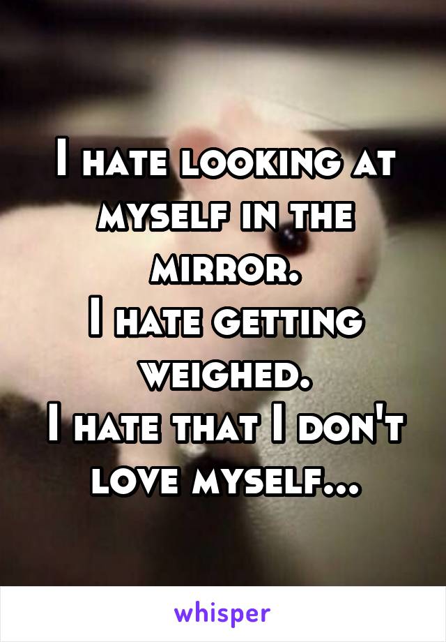 I hate looking at myself in the mirror.
I hate getting weighed.
I hate that I don't love myself...