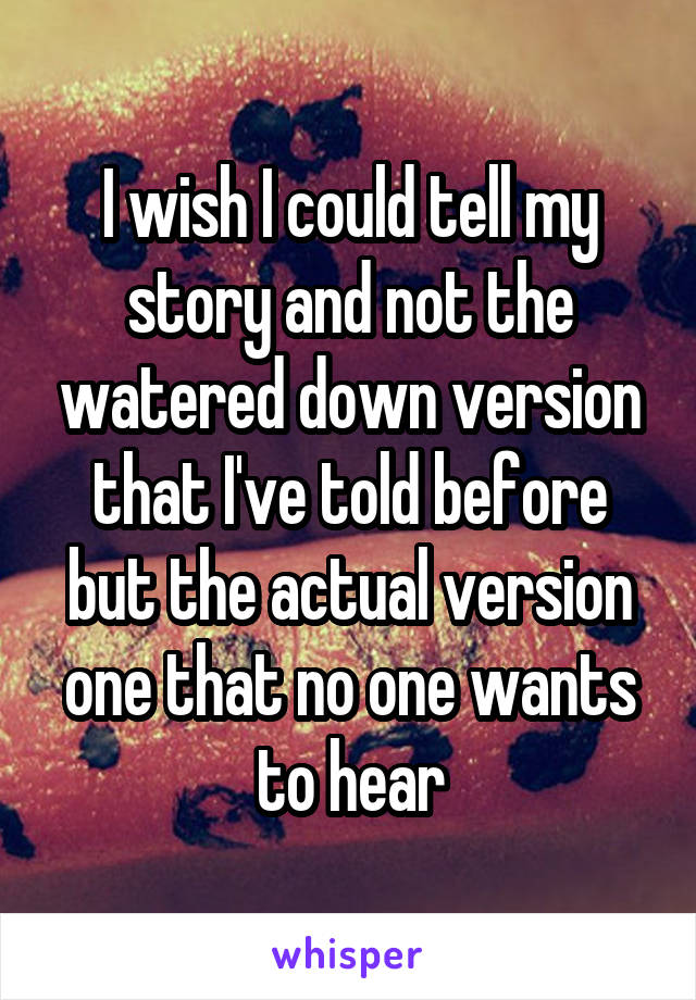 I wish I could tell my story and not the watered down version that I've told before but the actual version one that no one wants to hear