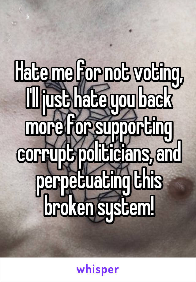 Hate me for not voting, I'll just hate you back more for supporting corrupt politicians, and perpetuating this broken system!