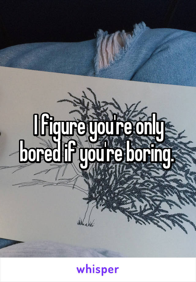I figure you're only bored if you're boring. 