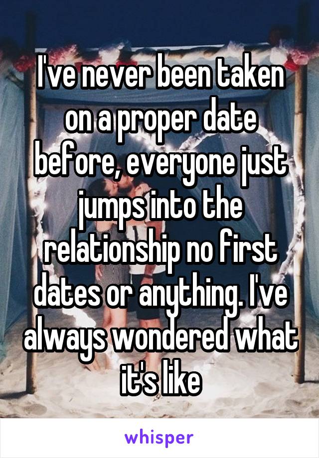 I've never been taken on a proper date before, everyone just jumps into the relationship no first dates or anything. I've always wondered what it's like