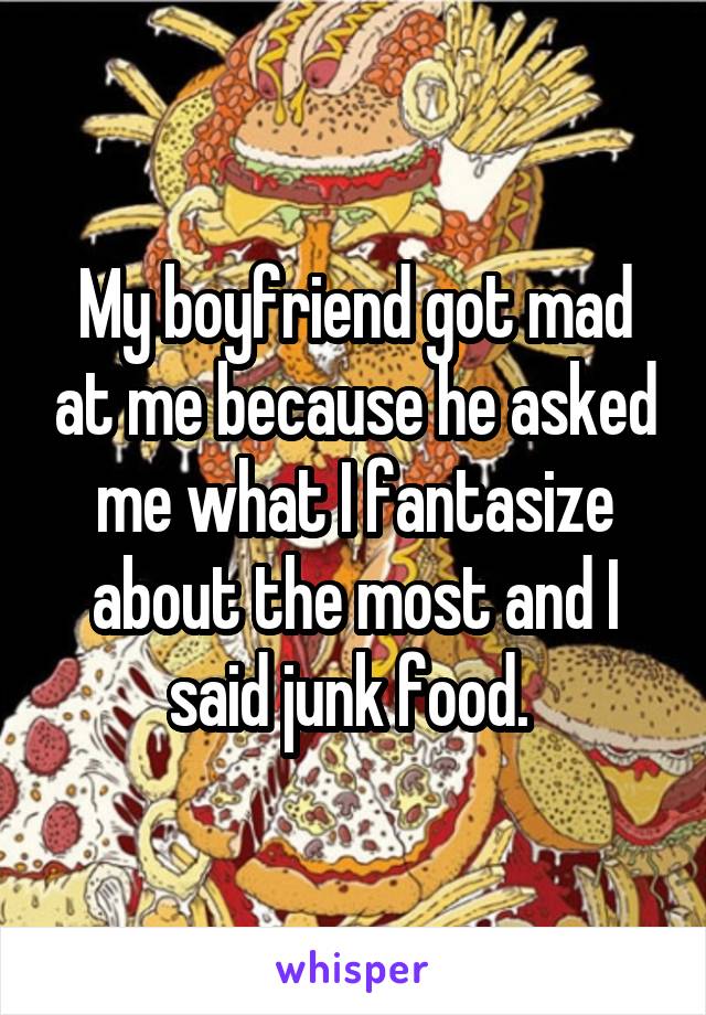 My boyfriend got mad at me because he asked me what I fantasize about the most and I said junk food. 