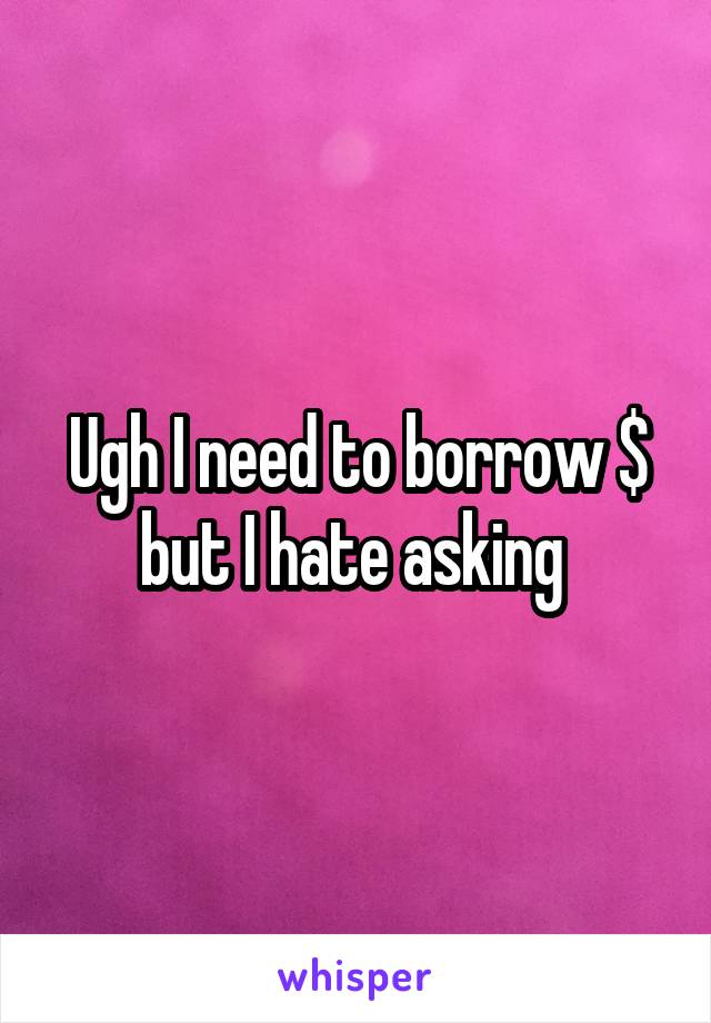 Ugh I need to borrow $ but I hate asking 