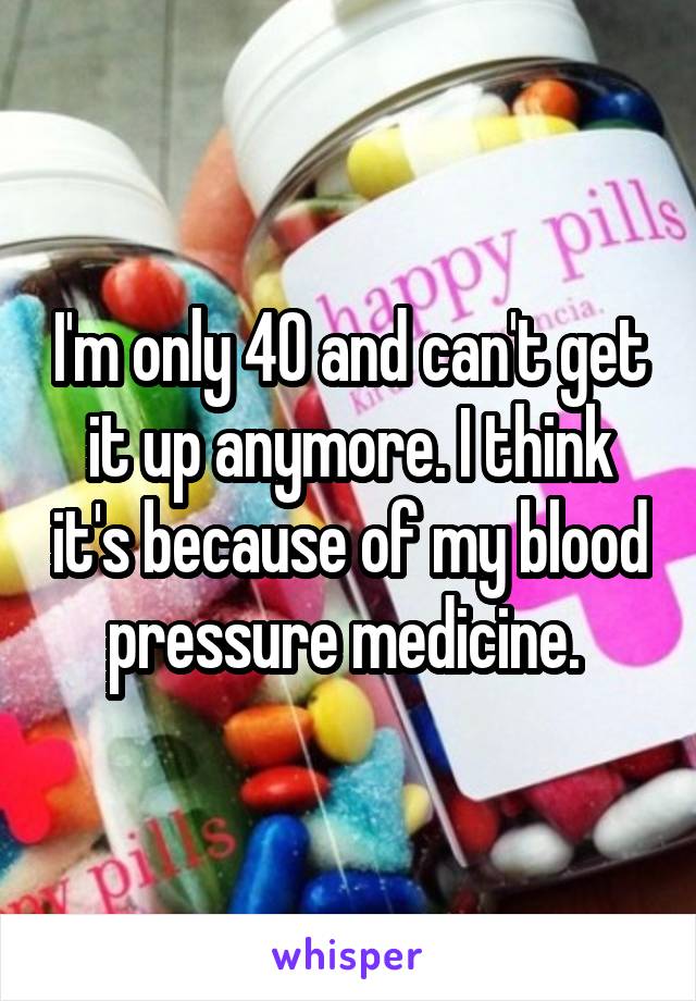 I'm only 40 and can't get it up anymore. I think it's because of my blood pressure medicine. 