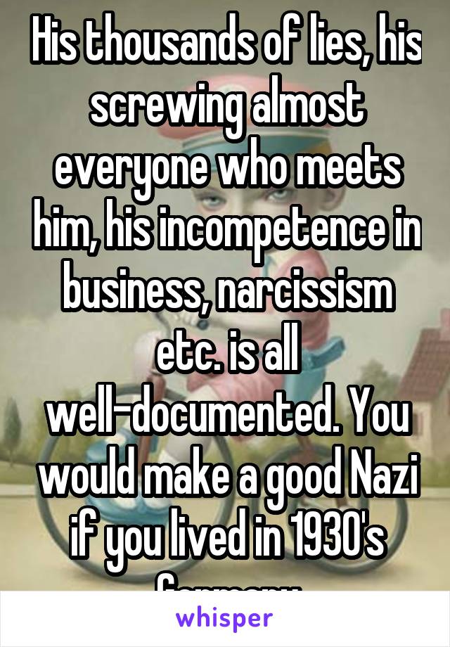 His thousands of lies, his screwing almost everyone who meets him, his incompetence in business, narcissism etc. is all well-documented. You would make a good Nazi if you lived in 1930's Germany