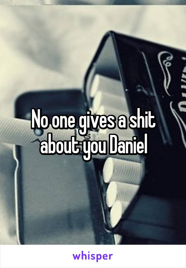 No one gives a shit about you Daniel