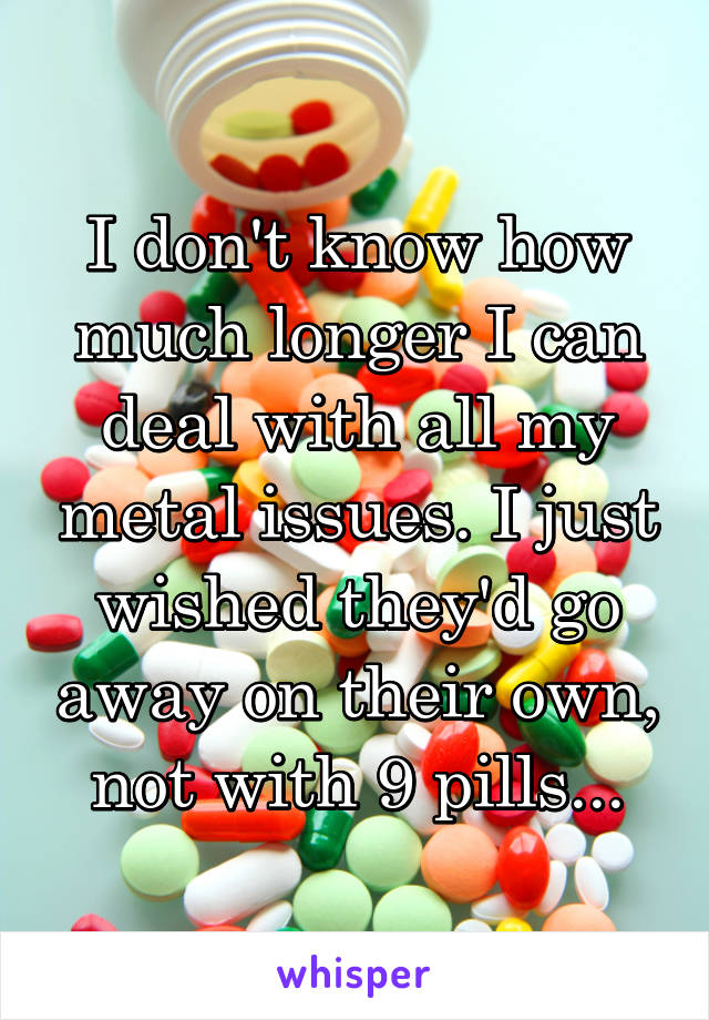 I don't know how much longer I can deal with all my metal issues. I just wished they'd go away on their own, not with 9 pills...