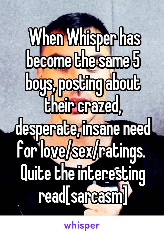  When Whisper has become the same 5 boys, posting about their crazed, desperate, insane need for love/sex/ratings. 
Quite the interesting read[sarcasm]