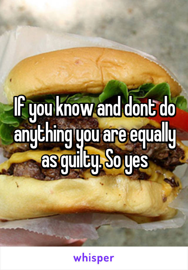 If you know and dont do anything you are equally as guilty. So yes