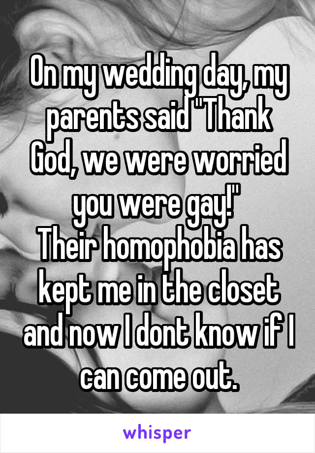 On my wedding day, my parents said "Thank God, we were worried you were gay!" 
Their homophobia has kept me in the closet and now I dont know if I can come out.