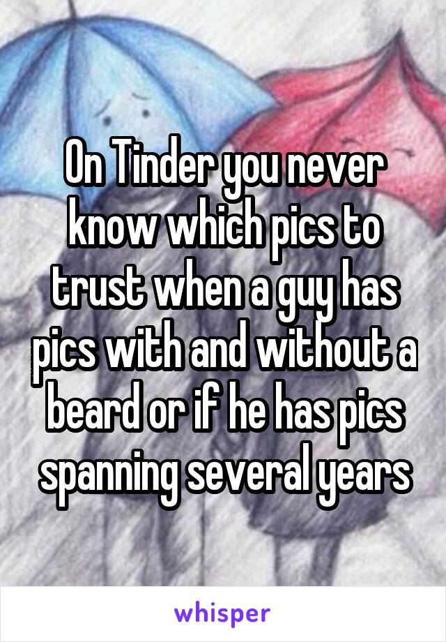 On Tinder you never know which pics to trust when a guy has pics with and without a beard or if he has pics spanning several years