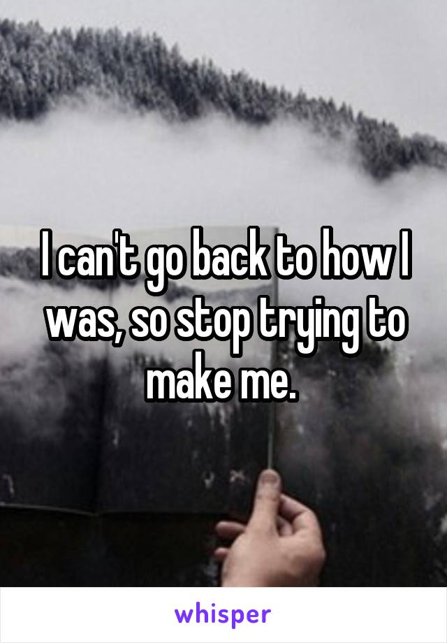 I can't go back to how I was, so stop trying to make me. 