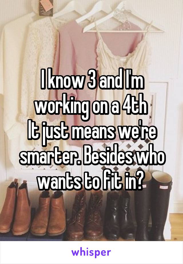 I know 3 and I'm working on a 4th 
It just means we're smarter. Besides who wants to fit in? 