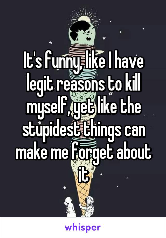 It's funny, like I have legit reasons to kill myself, yet like the stupidest things can make me forget about it