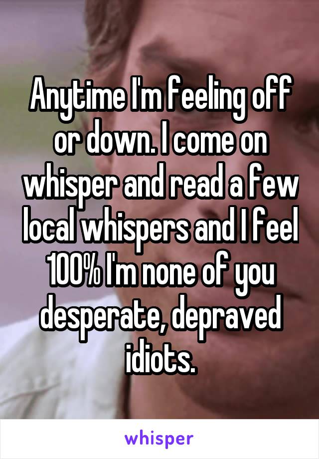 Anytime I'm feeling off or down. I come on whisper and read a few local whispers and I feel 100% I'm none of you desperate, depraved idiots.