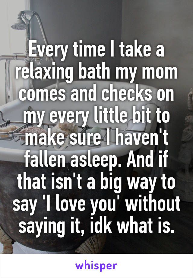 Every time I take a relaxing bath my mom comes and checks on my every little bit to make sure I haven't fallen asleep. And if that isn't a big way to say 'I love you' without saying it, idk what is.